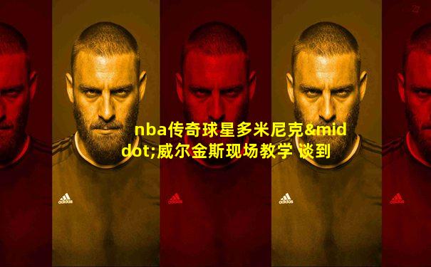 nba传奇球星多米尼克·威尔金斯现场教学 谈到nb